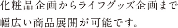 化粧品企画からライフグッズ企画まで
幅広い商品展開が可能です。