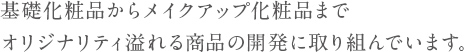 基礎化粧品からメイクアップ化粧品までオリジナリティ溢れる商品の開発に取り組んでいます。