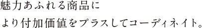 魅力あふれる商品に
より付加価値をプラスしてコーディネイト。