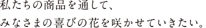 私たちの商品を通して、みなさまの喜びの花を咲かせていきたい。